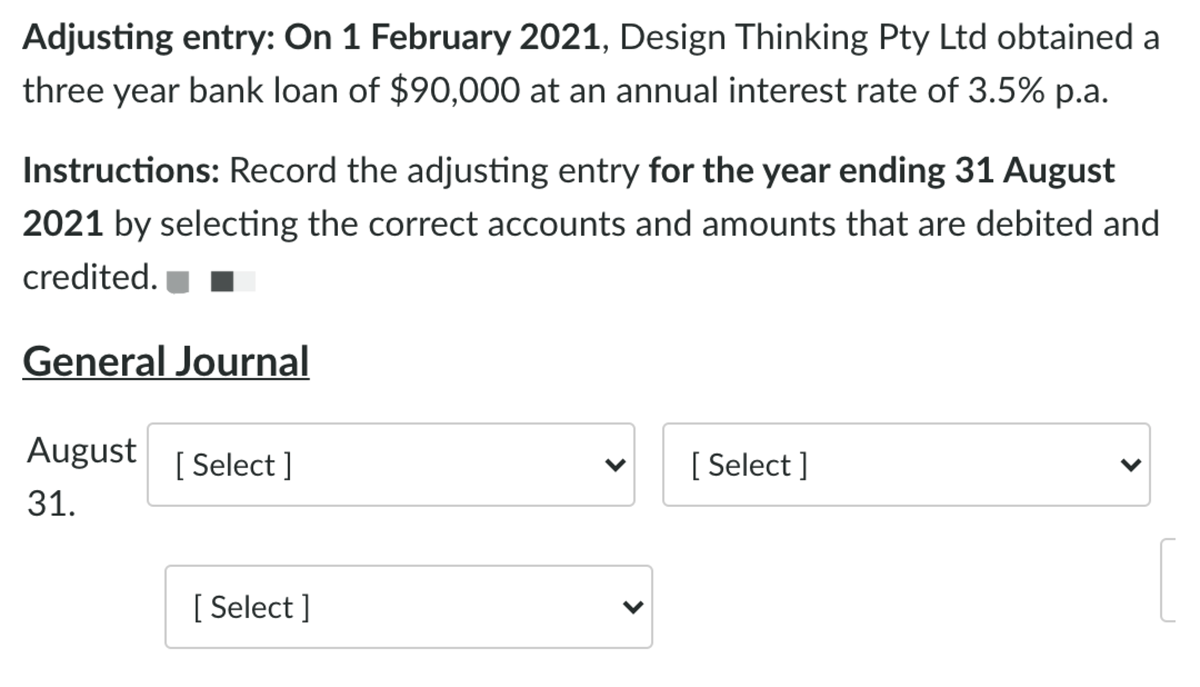 Adjusting entry: On 1 February 2021, Design Thinking Pty Ltd obtained a
three year bank loan of $90,000 at an annual interest rate of 3.5% p.a.
Instructions: Record the adjusting entry for the year ending 31 August
2021 by selecting the correct accounts and amounts that are debited and
credited.
General Journal
August
[ Select ]
[ Select ]
31.
[ Select ]
>
>
