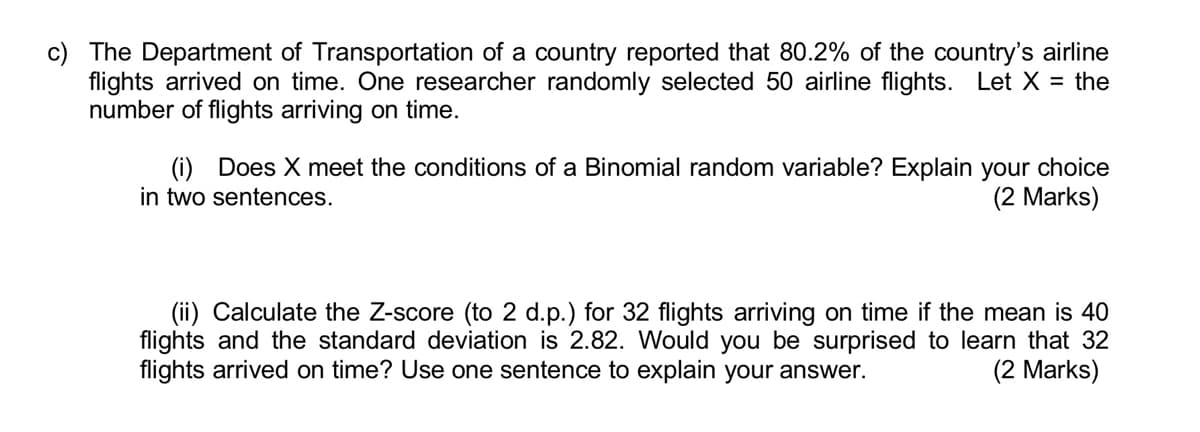 c) The Department of Transportation of a country reported that 80.2% of the country's airline
flights arrived on time. One researcher randomly selected 50 airline flights. Let X = the
number of flights arriving on time.
(i) Does X meet the conditions of a Binomial random variable? Explain your choice
in two sentences.
(2 Marks)
(ii) Calculate the Z-score (to 2 d.p.) for 32 flights arriving on time if the mean is 40
flights and the standard deviation is 2.82. Would you be surprised to learn that 32
flights arrived on time? Use one sentence to explain your answer.
(2 Marks)

