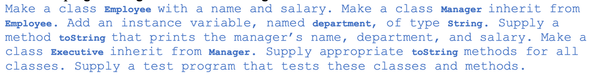 Make a class Employee with a name and salary. Make a class Manager inherit from
Employee. Add an instance variable, named department, of type string. Supply a
method tostring that prints the manager's name, department, and salary. Make a
class Executive inherit from Manager. Supply appropriate toString methods for all
classes. Supply a test program that tests these classes and methods.
