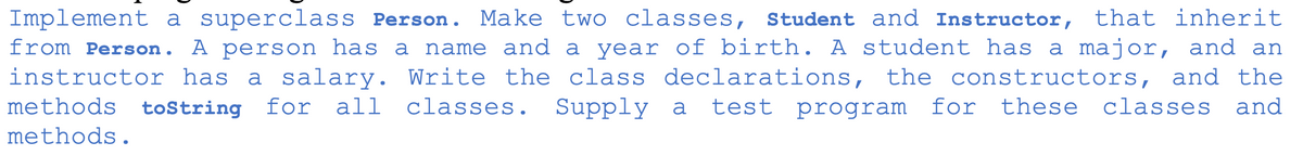 Implement a superclass Person. Make two classes, Student and Instructor, that inherit
from Person. A person has a name and a year of birth. A student has a major,
instructor has a salary. Write the class declarations, the constructors, and the
methods toString
and an
for all
classes.
Supply a
test program for these classes and
methods.
