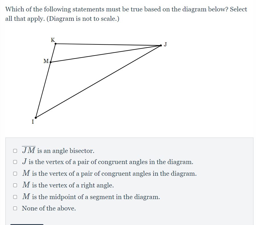 Which of the following statements must be true based on the diagram below? Select
all that apply. (Diagram is not to scale.)
K
M.
I
O JM is an angle bisector.
O J is the vertex of a pair of congruent angles in the diagram.
o M is the vertex of a pair of congruent angles in the diagram.
o M is the vertex of a right angle.
o M is the midpoint of a segment in the diagram.
O None of the above.

