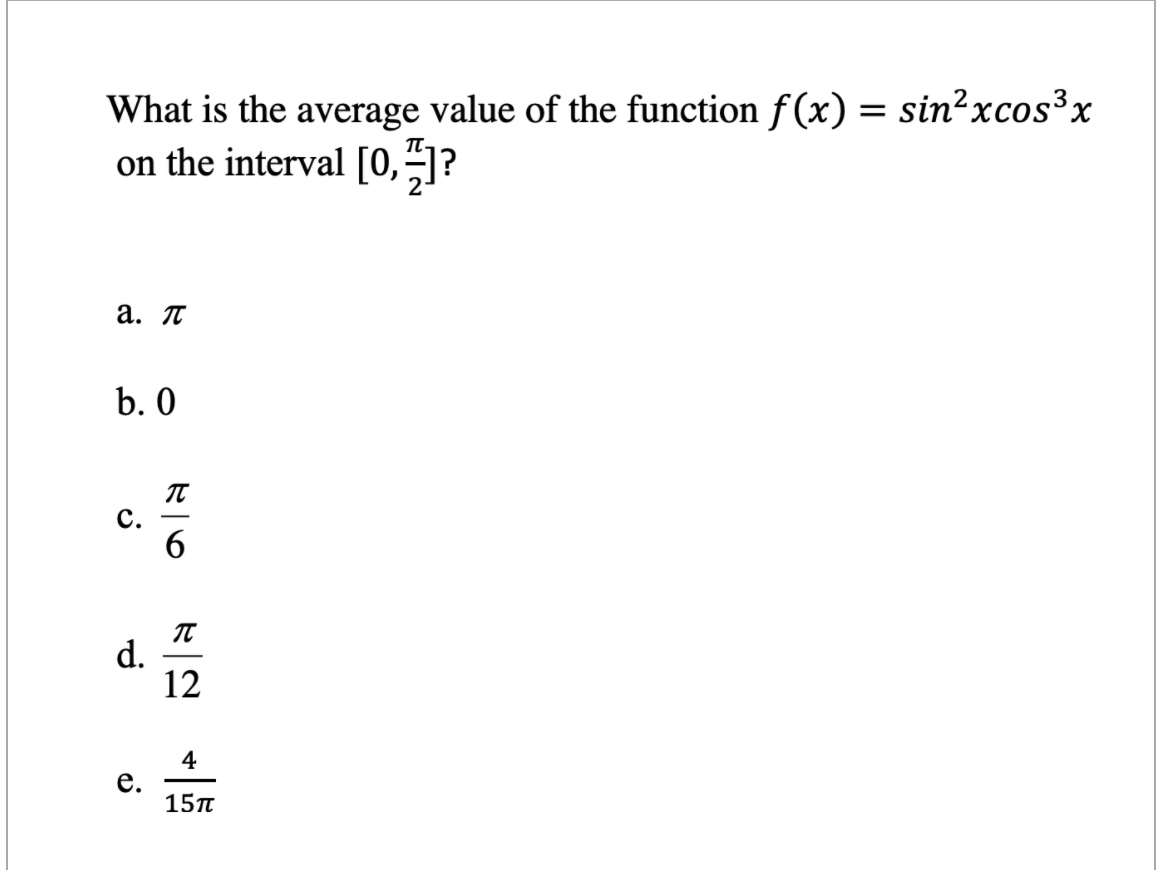 What is the average value of the function f(x) = sin²xcos³x
on the interval [0,-]?
a. T
b. 0
с.
6
d.
12
4
е.
15T
