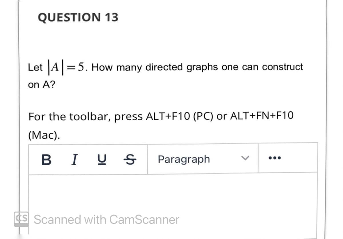 QUESTION 13
Let |A|=5. How many directed graphs one can construct
on A?
For the toolbar, press ALT+F10 (PC) or ALT+FN+F10
(Mac).
BIU Ꭶ
Paragraph
CS Scanned with CamScanner
