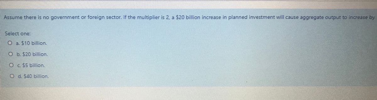Assume there is no government or foreign sector. If the multiplier is 2, a $20 billion increase in planned investment will cause aggregate outout to increase by
Select one:
O a. $10 billion.
O b. 520 billion.
Oc $5 billion.
O d. $40 billion.

