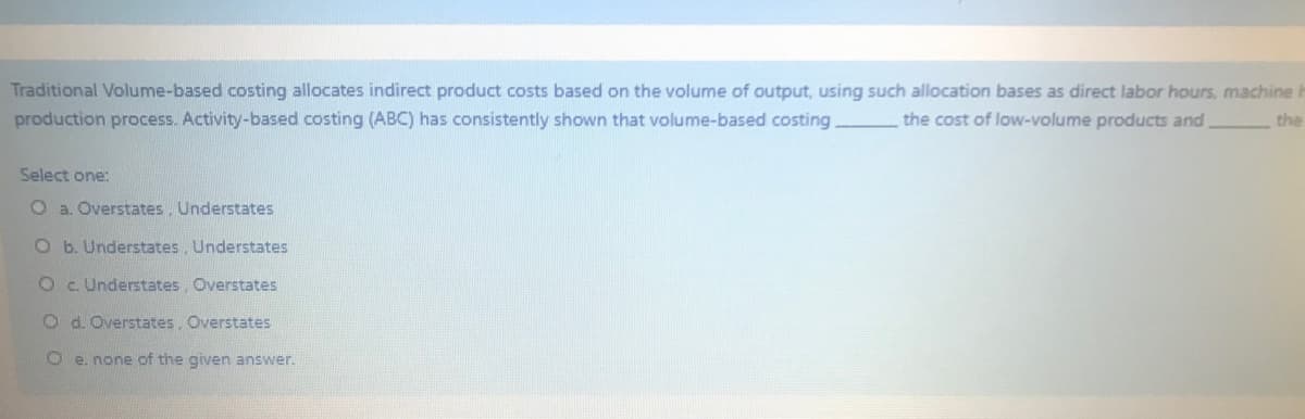 Traditional Volume-based costing allocates indirect product costs based on the volume of output, using such allocation bases as direct labor hours, machine
production process. Activity-based costing (ABC) has consistently shown that volume-based costing.
the cost of low-volume products and
the
Select one:
O a. Overstates, Understates
O b. Understates, Understates
Oc Understates, Overstates
O d. Overstates, Overstates
O e. none of the given answer.
