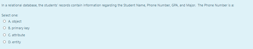 In a relational database, the students' records contain information regarding the Student Name, Phone Number, GPA, and Major. The Phone Number is a:
Select one:
O A. object
O B. primary key
O C. attribute
O D. entity
