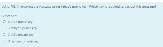 Using PKI, Ali encrypted a message using Yahya's public key. Which key is required to decrypt this message?
Select one:
O A. Ali's public key
O B. Yahya's public key
O C. All's private key
O D. Yahya's private key
