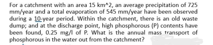 For a catchment with an area 15 km^2, an average precipitation of 725
mm/year and a total evaporation of 545 mm/year have been observed
during a 10-year period. Within the catchment, there is an old waste
dump; and at the discharge point, high phosphorous (P) contents have
been found, 0.25 mg/l of P. What is the annual mass transport of
phosphorous in the water out from the catchment?
