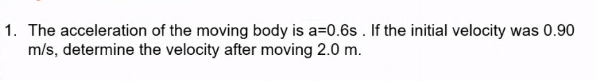 1. The acceleration of the moving body is a=0.6s . If the initial velocity was 0.90
m/s, determine the velocity after moving 2.0 m.
