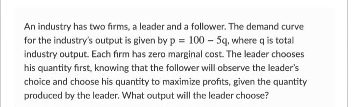 An industry has two firms, a leader and a follower. The demand curve
for the industry's output is given by p= 100 - 5q, where q is total
industry output. Each firm has zero marginal cost. The leader chooses
his quantity first, knowing that the follower will observe the leader's
choice and choose his quantity to maximize profits, given the quantity
produced by the leader. What output will the leader choose?