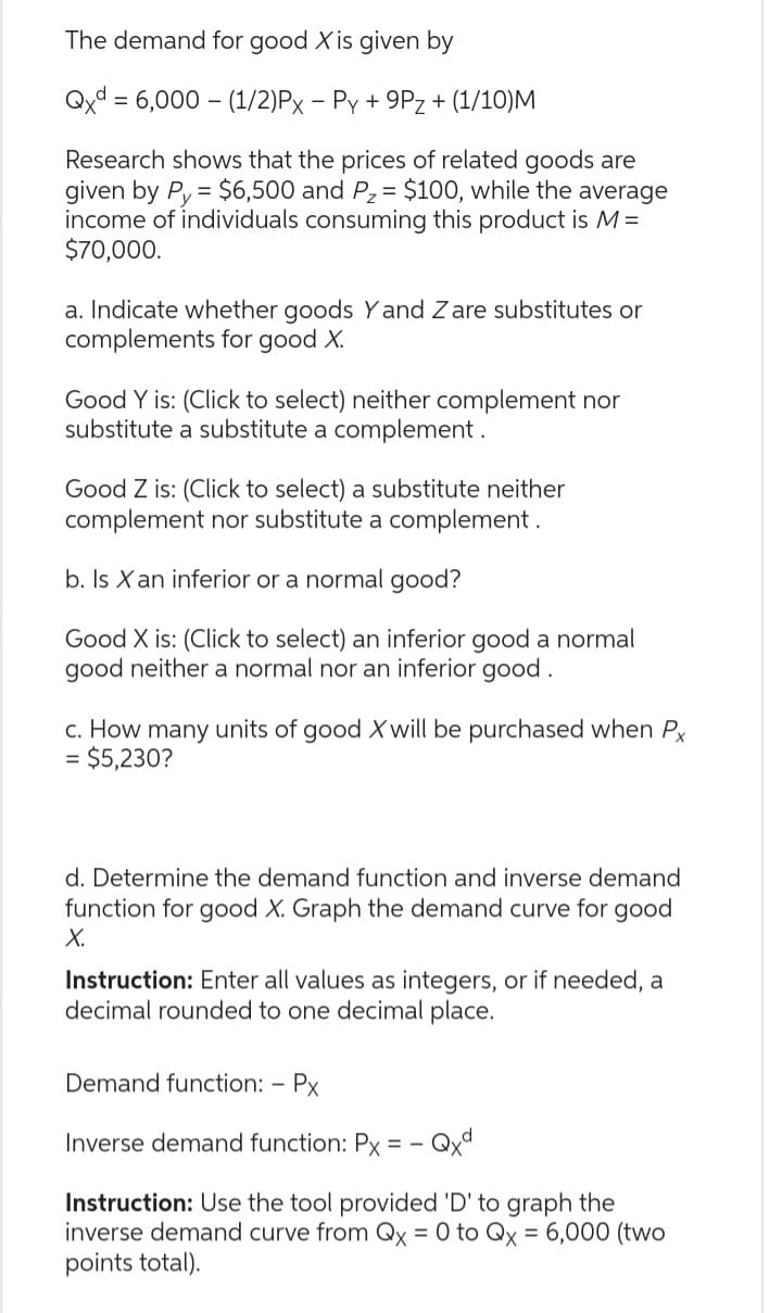 The demand for good X is given by
Qxd = 6,000 (1/2)Px − Py + 9Pz + (1/10)M
Research shows that the prices of related goods are
given by Py = $6,500 and P₂ = $100, while the average
income of individuals consuming this product is M =
$70,000.
a. Indicate whether goods Y and Z are substitutes or
complements for good X.
Good Y is: (Click to select) neither complement nor
substitute a substitute a complement.
Good Z is: (Click to select) a substitute neither
complement nor substitute a complement.
b. Is X an inferior or a normal good?
Good X is: (Click to select) an inferior good a normal
good neither a normal nor an inferior good.
c. How many units of good X will be purchased when Px
= $5,230?
d. Determine the demand function and inverse demand
function for good X. Graph the demand curve for good
X.
Instruction: Enter all values as integers, or if needed, a
decimal rounded to one decimal place.
Demand function: - Px
Inverse demand function: Px ==
- Qxd
Instruction: Use the tool provided 'D' to graph the
inverse demand curve from Qx = 0 to Qx = 6,000 (two
points total).