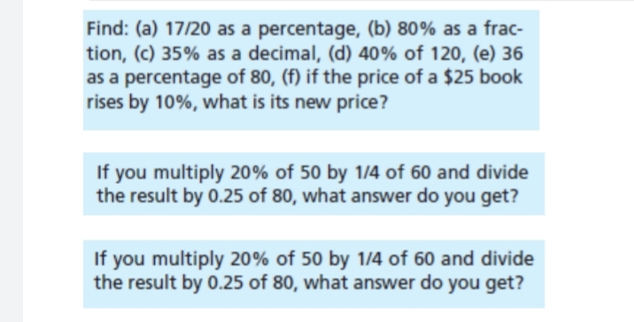 Find: (a) 17/20 as a percentage, (b) 80% as a frac-
tion, (c) 35% as a decimal, (d) 40% of 120, (e) 36
as a percentage of 80, (f) if the price of a $25 book
rises by 10%, what is its new price?
If you multiply 20% of 50 by 1/4 of 60 and divide
the result by 0.25 of 80, what answer do you get?
If you multiply 20% of 50 by 1/4 of 60 and divide
the result by 0.25 of 80, what answer do you get?