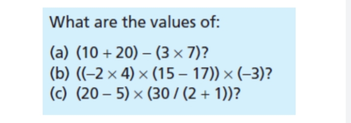 What are the values of:
(a) (10+20)
-
(3 × 7)?
(b) ((-2× 4) × (15-17)) × (-3)?
(c) (205) × (30 / (2 + 1))?