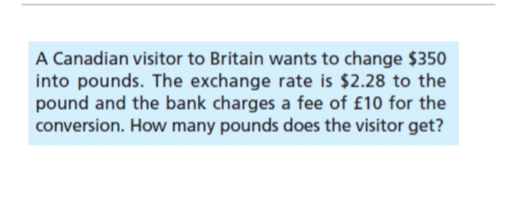 A Canadian visitor to Britain wants to change $350
into pounds. The exchange rate is $2.28 to the
pound and the bank charges a fee of £10 for the
conversion. How many pounds does the visitor get?