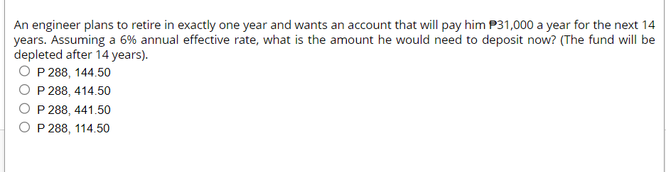 An engineer plans to retire in exactly one year and wants an account that will pay him $31,000 a year for the next 14
years. Assuming a 6% annual effective rate, what is the amount he would need to deposit now? (The fund will be
depleted after 14 years).
OP 288, 144.50
P 288, 414.50
O P 288, 441.50
OP 288, 114.50