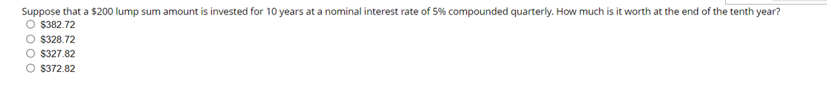 Suppose that a $200 lump sum amount is invested for 10 years at a nominal interest rate of 5% compounded quarterly. How much is it worth at the end of the tenth year?
O $382.72
O $328.72
O $327.82
O $372.82