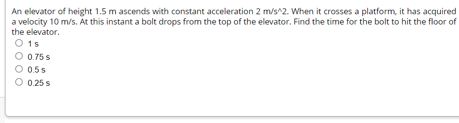 An elevator of height 1.5 m ascends with constant acceleration 2 m/s^2. When it crosses a platform, it has acquired
a velocity 10 m/s. At this instant a bolt drops from the top of the elevator. Find the time for the bolt to hit the floor of
the elevator.
O 1s
0.75 s
0.5 s
O 0.25 S