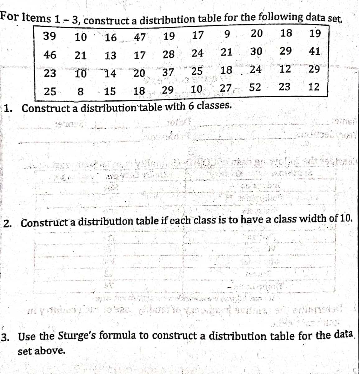 For Items 1-3, construct a distribution table for the following data set.
20
18
10
17 9
19
16
47 19
21
29
13
24
30
41
28
17
21
24
12
10
25
29
14
18
20
52
23 12
25 8 15 18 8 29 10 27
1. Construct a distribution table with 6 classes.
A
39
46
23
37
.
2. Construct a distribution table if each class is to have a class width of 10.
(
3. Use the Sturge's formula to construct a distribution table for the data.
set above.