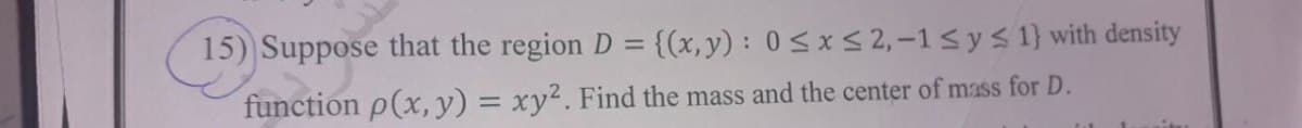 15) Suppose that the region D =
{(x, y) : 0<x < 2, -1< ys 1} with density
function p(x,y) = xy². Find the mass and the center of mass for D.
