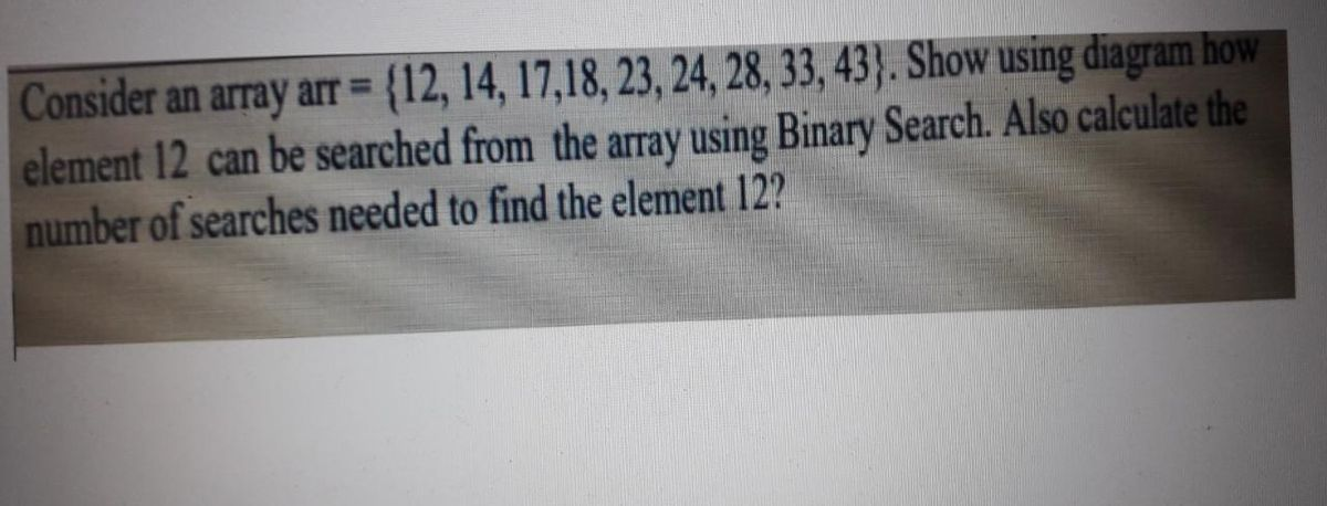 Consider an array arr {12, 14, 17,18, 23, 24, 28, 33, 43}. Show using diagram how
element 12 can be searched from the array using Binary Search. Also calculate the
number of searches needed to find the element 12?
%3D
