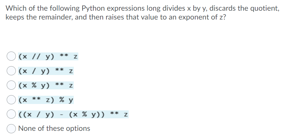 Which of the following Python expressions long divides x by y, discards the quotient,
keeps the remainder, and then raises that value to an exponent of z?
(х // у)
**
(х / у)
**
(х % у)
** Z
(x ** z) % y
O ((x / y)
(x % y)) **
None of these options
