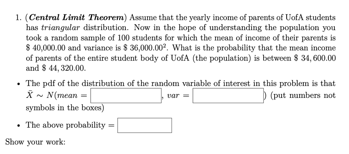 1. (Central Limit Theorem) Assume that the yearly income of parents of UofA students
has triangular distribution. Now in the hope of understanding the population you
took a random sample of 100 students for which the mean of income of their parents is
$ 40,000.00 and variance is $ 36,000.00². What is the probability that the mean income
of parents of the entire student body of UofA (the population) is between $ 34, 600.00
and $ 44, 320.00.
The pdf of the distribution of the random variable of interest in this problem is that
X ~ N(mean
(put numbers not
var =
symbols in the boxes)
The above probability
Show your work:

