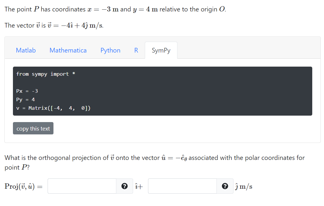 The point P has coordinates x = -3 m and y = 4 m relative to the origin O.
The vector v is v = -4î + 4î m/s.
Matlab
Mathematica
Python
SymPy
from sympy import *
Px = -3
Py = 4
v = Matrix([-4, 4, 0])
copy this text
What is the orthogonal projection of v onto the vector û = -ếg associated with the polar coordinates for
point P?
Proj(t, й) —
e î+
e jm/s
