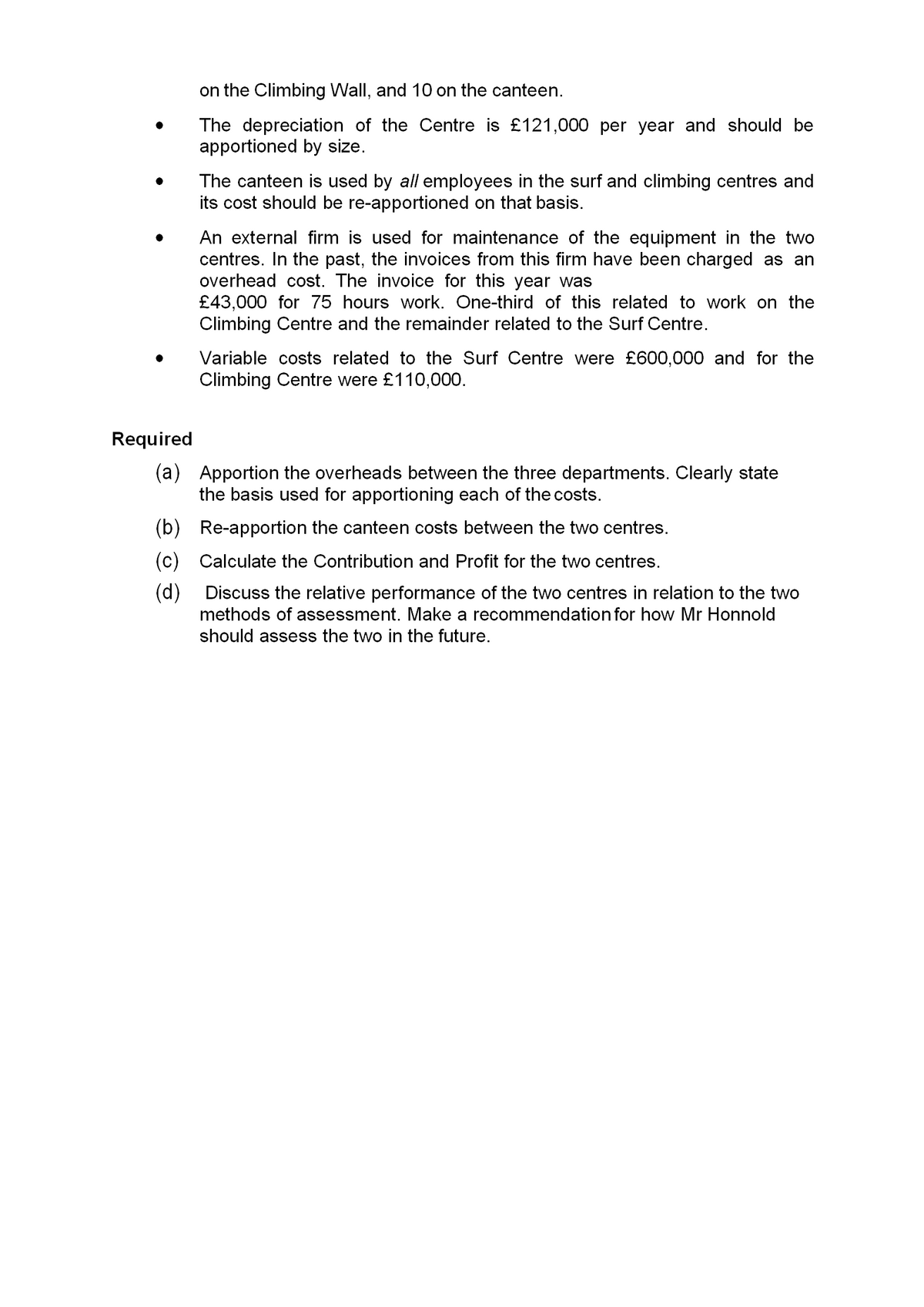 on the Climbing Wall, and 10 on the canteen.
The depreciation of the Centre is £121,000 per year and should be
apportioned by size.
The canteen is used by all employees in the surf and climbing centres and
its cost should be re-apportioned on that basis.
An external firm is used for maintenance of the equipment in the two
centres. In the past, the invoices from this firm have been charged as an
overhead cost. The invoice for this year was
£43,000 for 75 hours work. One-third of this related to work on the
Climbing Centre and the remainder related to the Surf Centre.
Variable costs related to the Surf Centre were £600,000 and for the
Climbing Centre were £110,000.
Required
(a) Apportion the overheads between the three departments. Clearly state
the basis used for apportioning each of the costs.
(b) Re-apportion the canteen costs between the two centres.
(c) Calculate the Contribution and Profit for the two centres.
(d)
Discuss the relative performance of the two centres in relation to the two
methods of assessment. Make a recommendation for how Mr Honnold
should assess the two in the future.
