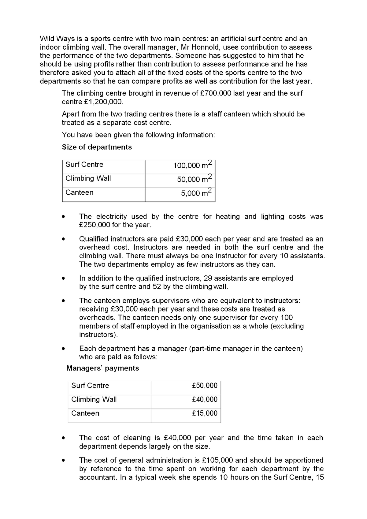 Wild Ways is a sports centre with two main centres: an artificial surf centre and an
indoor climbing wall. The overall manager, Mr Honnold, uses contribution to assess
the performance of the two departments. Someone has suggested to him that he
should be using profits rather than contribution to assess performance and he has
therefore asked you to attach all of the fixed costs of the sports centre to the two
departments so that he can compare profits as well as contribution for the last year.
The climbing centre brought in revenue of £700,000 last year and the surf
centre £1,200,000.
Apart from the two trading centres there is a staff canteen which should be
treated as a separate cost centre.
You have been given the following information:
Size of departments
Surf Centre
100,000 m2
Climbing Wall
50,000 m2
Canteen
5,000 m2
The electricity used by the centre for heating and lighting costs was
£250,000 for the year.
Qualified instructors are paid £30,000 each per year and are treated as an
overhead cost. Instructors are needed in both the surf centre and the
climbing wall. There must always be one instructor for every 10 assistants.
The two departments employ as few instructors as they can.
In addition to the qualified instructors, 29 assistants are employed
by the surf centre and 52 by the climbing wall.
The canteen employs supervisors who are equivalent to instructors:
receiving £30,000 each per year and these costs are treated as
overheads. The canteen needs only one supervisor for every 100
members of staff employed in the organisation as a whole (excluding
instructors).
Each department has a manager (part-time manager in the canteen)
who are paid as follows:
Managers' payments
Surf Centre
£50,000
Climbing Wall
£40,000
Canteen
£15,000
The cost of cleaning is £40,000 per year and the time taken in each
department depends largely on the size.
The cost of general administration is £105,000 and should be apportioned
by reference to the time spent on working for each department by the
accountant. In a typical week she spends 10 hours on the Surf Centre, 15
