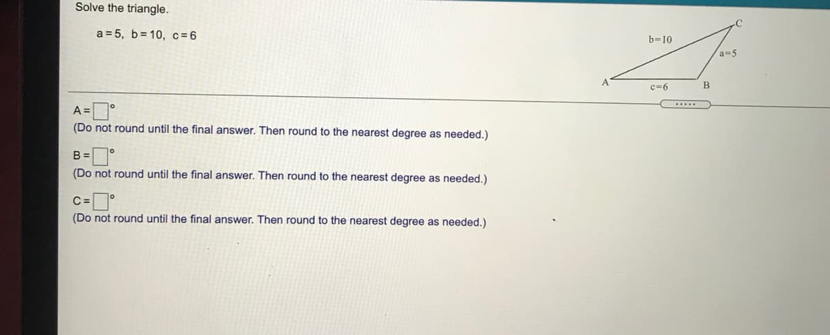 Solve the triangle.
.C
a = 5, b= 10, c=6
b=10
a=5
c=6
B
.....
(Do not round until the final answer. Then round to the nearest degree as needed.)
B =
(Do not round until the final answer. Then round to the nearest degree as needed.)
(Do not round until the final answer. Then round to the nearest degree as needed.)
