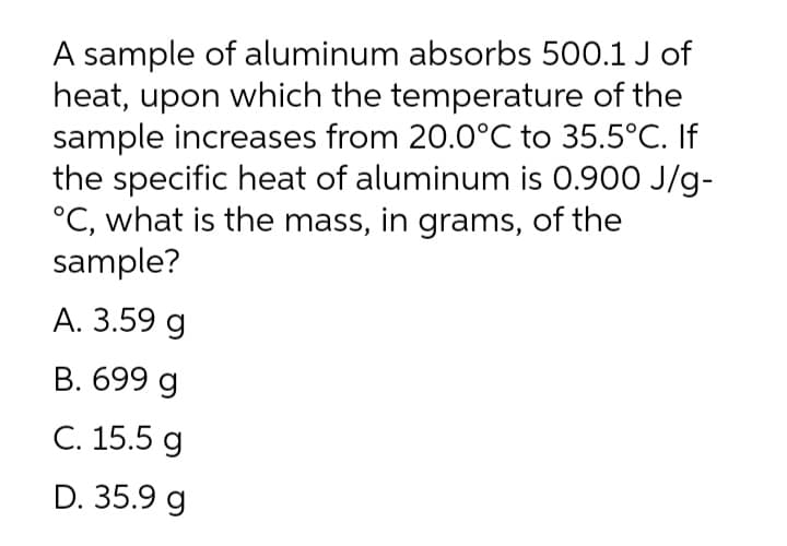 A sample of aluminum absorbs 500.1 J of
heat, upon which the temperature of the
sample increases from 20.0°C to 35.5°C. If
the specific heat of aluminum is 0.900 J/g-
°C, what is the mass, in grams, of the
sample?
А. 3.59 g
B. 699 g
С. 15.5 g
D. 35.9 g
