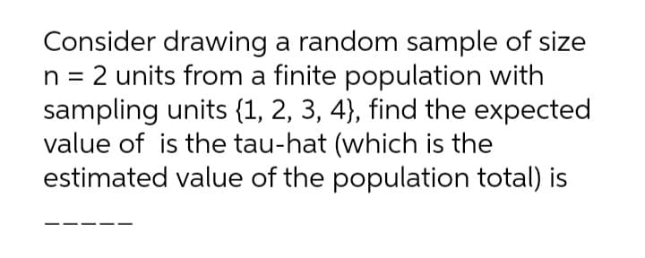 Consider drawing a random sample of size
n = 2 units from a finite population with
sampling units {1, 2, 3, 4), find the expected
value of is the tau-hat (which is the
estimated value of the population total) is
