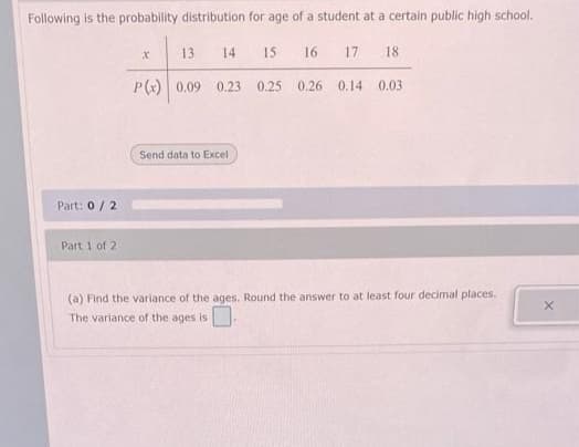 Following is the probability distribution for age of a student at a certain public high school.
13
14
15
16
17
18
P(x) 0.09 0.23 0.25
0.26 0.14 0.03
Send data to Excel
Part: 0/2
Part 1 of 2
(a) Find the variance of the ages. Round the answer to at least four decimal places.
The variance of the ages is
