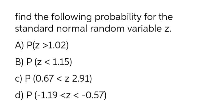find the following probability for the
standard normal random variable z.
A) P(z >1.02)
B) P (z < 1.15)
c) P (0.67 < z 2.91)
d) P (-1.19 <z < -0.57)
