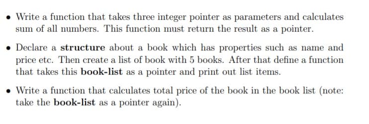 • Write a function that takes three integer pointer as parameters and calculates
sum of all numbers. This function must return the result as a pointer.
• Declare a structure about a book which has properties such as name and
price etc. Then create a list of book with 5 books. After that define a function
that takes this book-list as a pointer and print out list items.
• Write a function that calculates total price of the book in the book list (note:
take the book-list as a pointer again).
