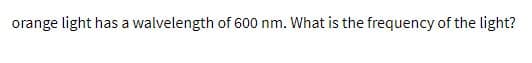 orange light has a walvelength of 600 nm. What is the frequency of the light?
