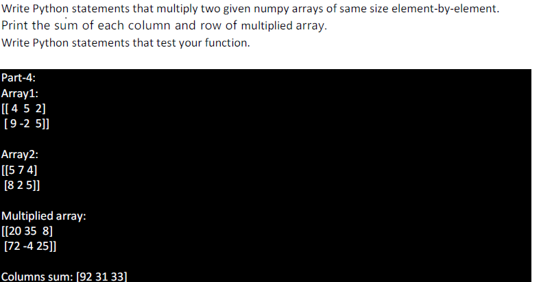 Write Python statements that multiply two given numpy arrays of same size element-by-element.
Print the sum of each column and row of multiplied array.
Write Python statements that test your function.
Part-4:
Array1:
[[ 4 5 2]
[9-2 5]]
Array2:
[[5 7 4]
[8 2 5]]
Multiplied array:
[[20 35 8]
[72 -4 25]]
Columns sum: [92 31 33]
