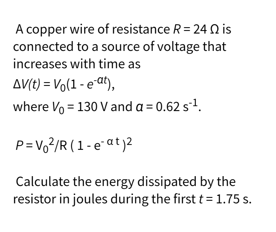 A copper wire of resistance R = 24 Q is
connected to a source of voltage that
increases with time as
AV(t) = Vo(1 - e-at),
where Vo = 130 V and a = 0.62 s1.
P=Vo²/R (1-e¯at)2
Calculate the energy dissipated by the
resistor in joules during the first t = 1.75 s.
