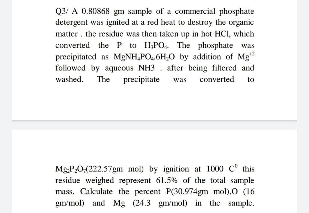 .
Q3/A 0.80868 gm sample of a commercial phosphate
detergent was ignited at a red heat to destroy the organic
matter the residue was then taken up in hot HCl, which
converted the P to H3PO4. The phosphate was
precipitated as MgNH4PO4.6H₂O by addition of Mg¹2
followed by aqueous NH3. after being filtered and
washed. The precipitate was converted to
+2
Mg₂P₂0,(222.57gm mol) by ignition at 1000 Cº this
residue weighed represent 61.5% of the total sample
mass. Calculate the percent P(30.974gm mol),O (16
gm/mol) and Mg (24.3 gm/mol) in the sample.