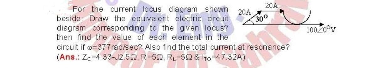 20A
20A
For the current locus diagram shown
beside Draw the equivalent electric circuit
diagram corresponding to the given locus?
then find the value of each element in the
circuit if =377rad/sec? Also find the total current at resonance?
(Ans.: Zc-4.33-J2.502, R=50, RL=502 & To=47.32A)
300
100Z0°V