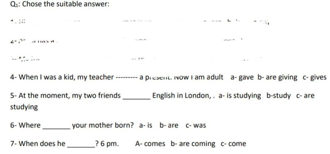 Q₁: Chose the suitable answer:
2- Ar a lidsd
-M...
in TP
4- When I was a kid, my teacher --------- a present. Now I am adult a- gave b- are giving c- gives
English in London, . a- is studying b-study c-are
5- At the moment, my two friends
studying
6- Where
7- When does he
your mother born? a- is b-are C- was
? 6 pm.
A- comes b- are coming c- come