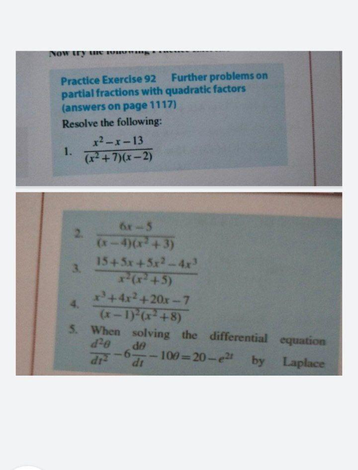 NOW try unE VI
Practice Exercise 92 Further problems on
partial fractions with quadratic factors
(answers on page 1117)
Resolve the following:
x2-x-13
1.
(+7)(x-2)
6r-5
2.
(x-4)(x +3)
1545x+5x2-4x
3.
+5)
+4x2+20x-7
4.
(x-1)-(x+8)
5. When solving the differential equation
de
-6-
100 20-e2
dt
dr
by Laplace
%3D
