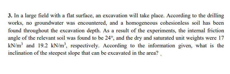 3. In a large field with a flat surface, an excavation will take place. According to the drilling
works, no groundwater was encountered, and a homogeneous cohesionless soil has been
found throughout the excavation depth. As a result of the experiments, the internal friction
angle of the relevant soil was found to be 24°, and the dry and saturated unit weights were 17
kN/m³ and 19.2 kN/m², respectively. According to the information given, what is the
inclination of the steepest slope that can be excavated in the area?
