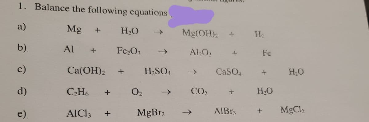 1. Balance the following equations,
a)
Mg
H2O
Mg(OH)2
->
H2
b).
Al +
Fe,O3
Al,O3
Fe
c)
Ca(OH)2
H2SO4
CASO4
H2O
->
d)
CH6
O2
CO2
H2O
e)
AIC13
MgBr2
AIB33
MgCl2
->
