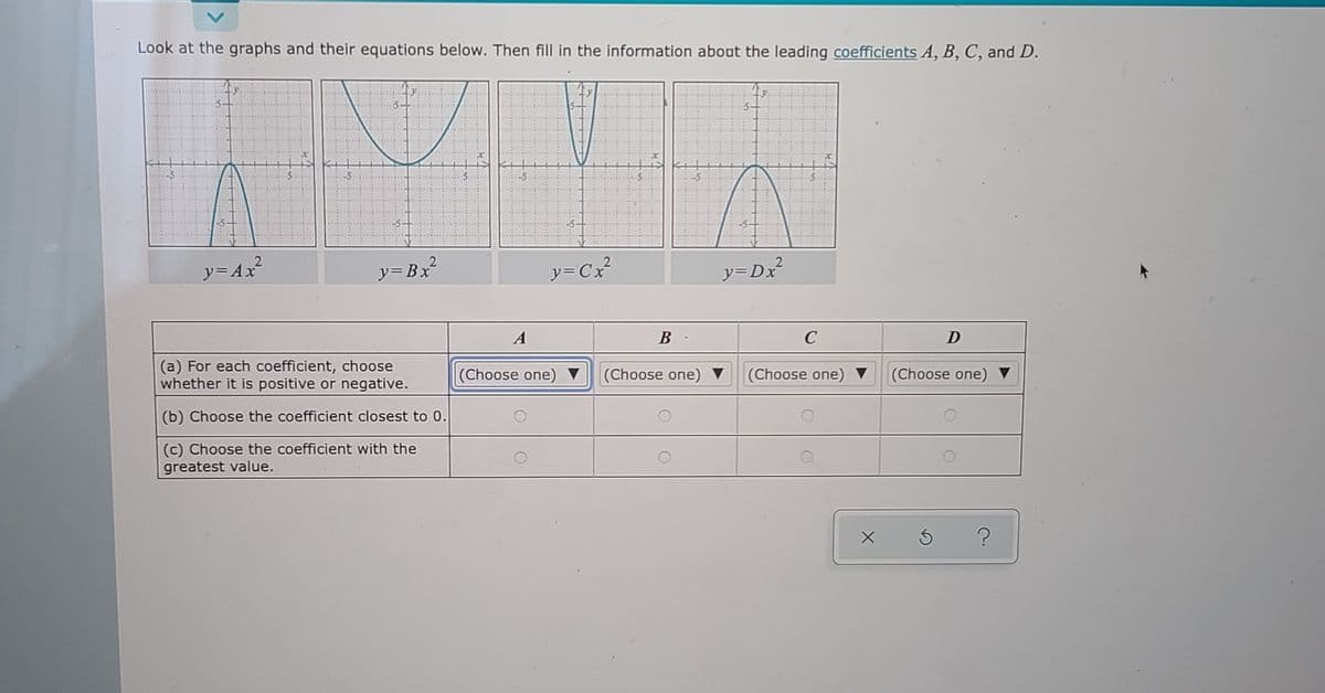 Look at the graphs and their equations below. Then fill in the information about the leading coefficients A, B, C, and D.
2
ソ=Ax
ソ=Bx
ソ=Cx?
y=Dx
A
B
C
D
(a) For each coefficient, choose
whether it is positive or negative.
(Choose one)
(Choose one)
(Choose one)
(Choose one)
(b) Choose the coefficient closest to 0.
(c) Choose the coefficient with the
greatest value.
