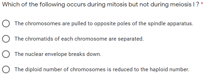Which of the following occurs during mitosis but not during meiosis I ? *
O The chromosomes are pulled to opposite poles of the spindle apparatus.
The chromatids of each chromosome are separated.
O The nuclear envelope breaks down.
O The diploid number of chromosomes is reduced to the haploid number.
