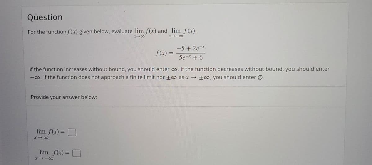 Question
For the function f(x) given below, evaluate lim f(x) and lim f(x).
X→ー8
-5 + 2e-*
f(x) =
%3D
5e-x + 6
If the function increases without bound, you should enter o. If the function decreases without bound, you should enter
-0o. If the function does not approach a finite limit nor +∞ as x → ±∞, you should enter Ø.
Provide your answer below:
lim f(x)= D
%3D
lim f(x) =
D
x -0
