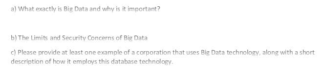 a) What exactly is Big Data and why is it important?
b) The Limits and Security Concerns of Big Data
c) Please provide at least one example of a corporation that uses Big Data technology, along with a short
description of how it employs this database technology.
