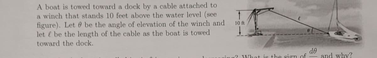 A boat is towed toward a dock by a cable attached to
a winch that stands 10 feet above the water level (see
figure). Let 0 be the angle of elevation of the winch and
let be the length of the cable as the boat is towed
toward the dock.
10 ft
do
and why?
ing? What is the sign of
