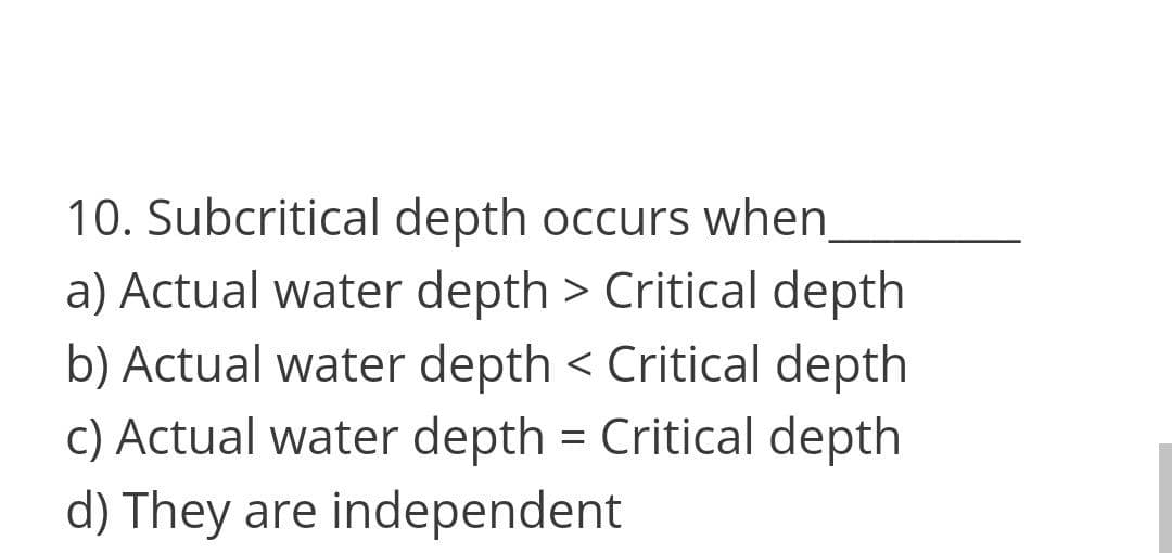 10. Subcritical depth occurs when
a) Actual water depth > Critical depth
b) Actual water depth < Critical depth
c) Actual water depth = Critical depth
d) They are independent
